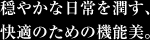 穏やかな日常を潤す、快適のための機能美。