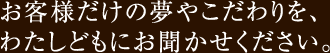 お客様だけの夢やこだわりを、わたしどもにお聞かせください。