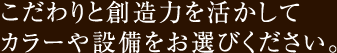 こだわりと創造力を活かしてカラーや設備をお選びください。